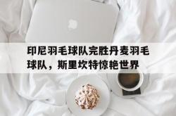 开云平台-关于印尼羽毛球队完胜丹麦羽毛球队，斯里坎特惊艳世界的信息